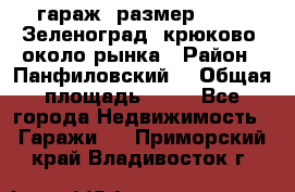 гараж, размер  6*4 , Зеленоград, крюково, около рынка › Район ­ Панфиловский  › Общая площадь ­ 24 - Все города Недвижимость » Гаражи   . Приморский край,Владивосток г.